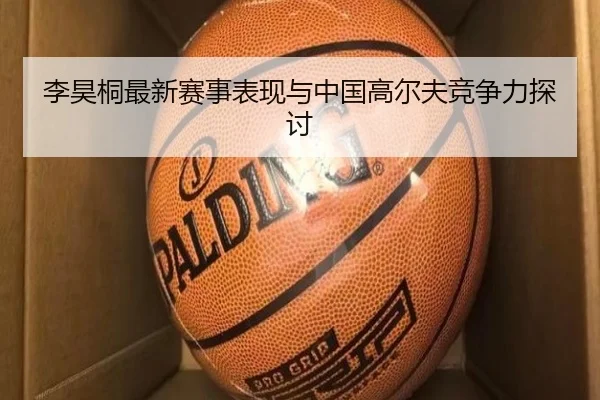 李昊桐最新赛事表现与中国高尔夫竞争力探讨